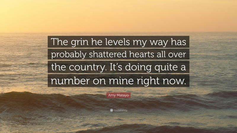 Amy Matayo Quote: “The grin he levels my way has probably shattered hearts all over the country. It’s doing quite a number on mine right now.”