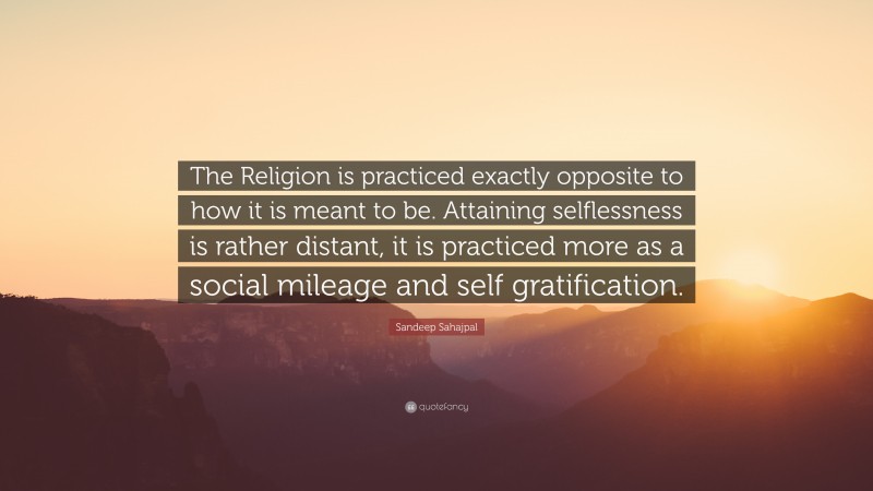 Sandeep Sahajpal Quote: “The Religion is practiced exactly opposite to how it is meant to be. Attaining selflessness is rather distant, it is practiced more as a social mileage and self gratification.”