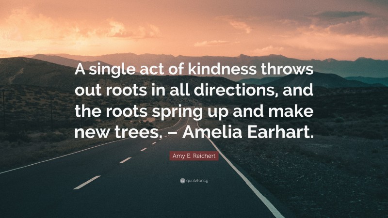 Amy E. Reichert Quote: “A single act of kindness throws out roots in all directions, and the roots spring up and make new trees. – Amelia Earhart.”