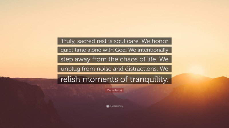 Dana Arcuri Quote: “Truly, sacred rest is soul care. We honor quiet time alone with God. We intentionally step away from the chaos of life. We unplug from noise and distractions. We relish moments of tranquility.”