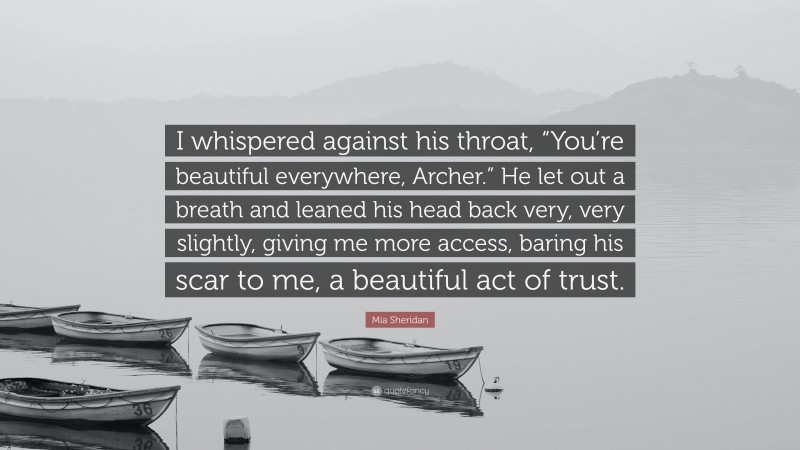 Mia Sheridan Quote: “I whispered against his throat, “You’re beautiful everywhere, Archer.” He let out a breath and leaned his head back very, very slightly, giving me more access, baring his scar to me, a beautiful act of trust.”