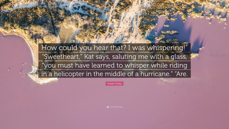 Kristen Proby Quote: “How could you hear that? I was whispering!” “Sweetheart,” Kat says, saluting me with a glass, “you must have learned to whisper while riding in a helicopter in the middle of a hurricane.” “Are.”