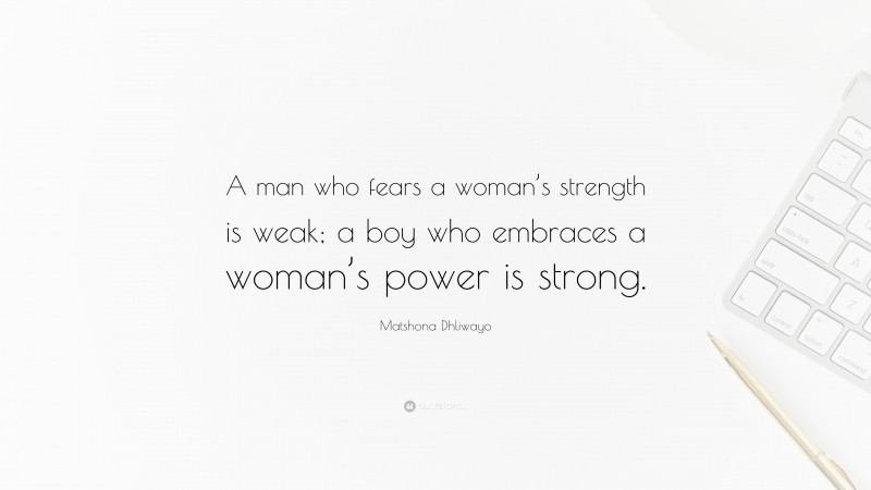 Matshona Dhliwayo Quote: “A man who fears a woman’s strength is weak; a boy who embraces a woman’s power is strong.”