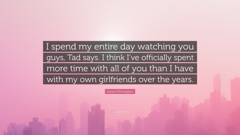 Jessica Pennington Quote: “I spend my entire day watching you guys, Tad says. I think I’ve officially spent more time with all of you than I have with my own girlfriends over the years.”