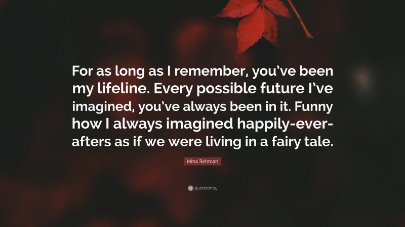 Mina Rehman Quote: “For as long as I remember, you’ve been my lifeline. Every possible future I’ve imagined, you’ve always been in it. Funny how I always imagined happily-ever-afters as if we were living in a fairy tale.”