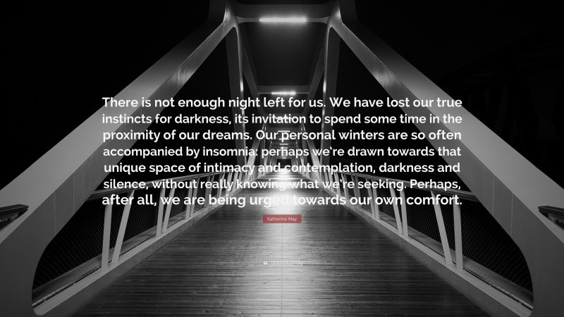 Katherine May Quote: “There is not enough night left for us. We have lost our true instincts for darkness, its invitation to spend some time in the proximity of our dreams. Our personal winters are so often accompanied by insomnia: perhaps we’re drawn towards that unique space of intimacy and contemplation, darkness and silence, without really knowing what we’re seeking. Perhaps, after all, we are being urged towards our own comfort.”