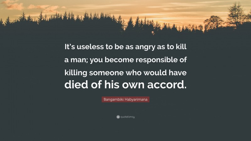 Bangambiki Habyarimana Quote: “It’s useless to be as angry as to kill a man; you become responsible of killing someone who would have died of his own accord.”