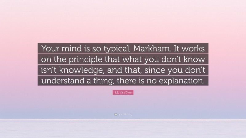 S.S. Van Dine Quote: “Your mind is so typical, Markham. It works on the principle that what you don’t know isn’t knowledge, and that, since you don’t understand a thing, there is no explanation.”