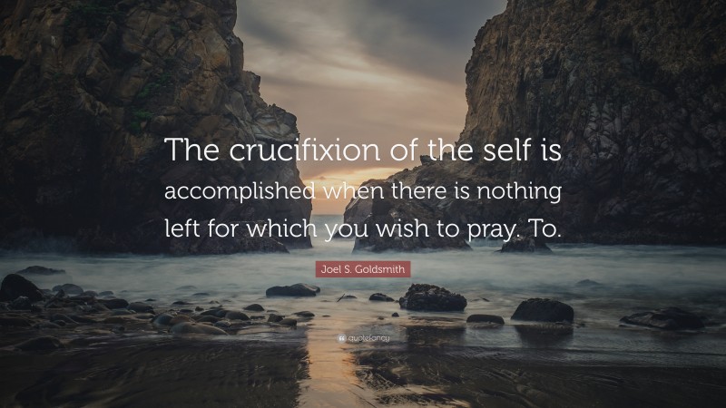Joel S. Goldsmith Quote: “The crucifixion of the self is accomplished when there is nothing left for which you wish to pray. To.”