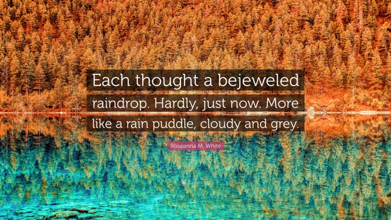 Roseanna M. White Quote: “Each thought a bejeweled raindrop. Hardly, just now. More like a rain puddle, cloudy and grey.”