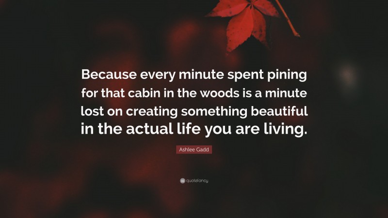 Ashlee Gadd Quote: “Because every minute spent pining for that cabin in the woods is a minute lost on creating something beautiful in the actual life you are living.”