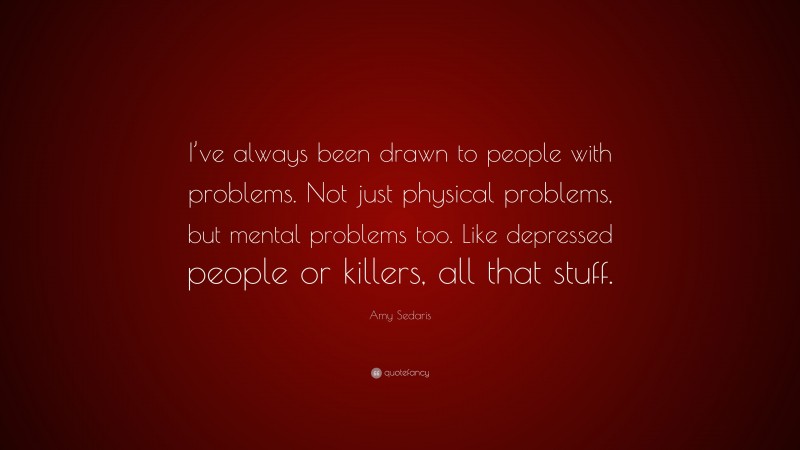 Amy Sedaris Quote: “I’ve always been drawn to people with problems. Not just physical problems, but mental problems too. Like depressed people or killers, all that stuff.”