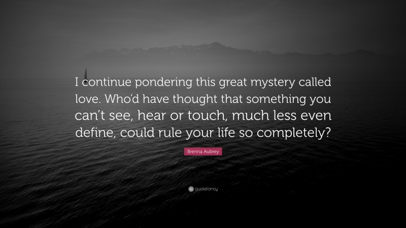 Brenna Aubrey Quote: “I continue pondering this great mystery called love. Who’d have thought that something you can’t see, hear or touch, much less even define, could rule your life so completely?”