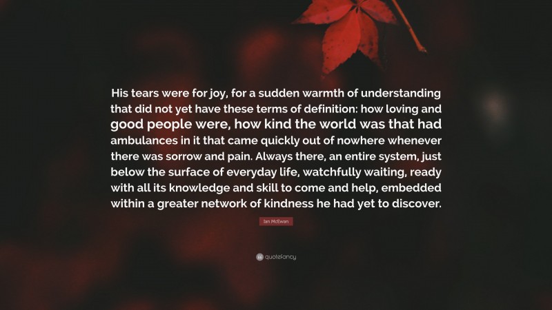 Ian McEwan Quote: “His tears were for joy, for a sudden warmth of understanding that did not yet have these terms of definition: how loving and good people were, how kind the world was that had ambulances in it that came quickly out of nowhere whenever there was sorrow and pain. Always there, an entire system, just below the surface of everyday life, watchfully waiting, ready with all its knowledge and skill to come and help, embedded within a greater network of kindness he had yet to discover.”