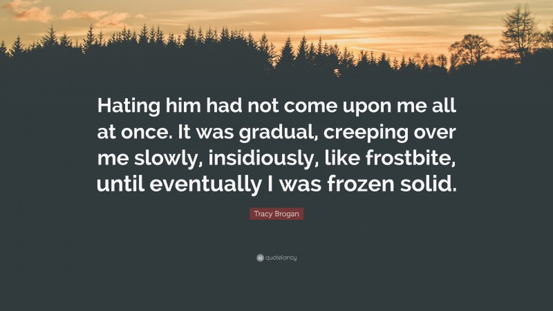 Tracy Brogan Quote: “Hating him had not come upon me all at once. It was gradual, creeping over me slowly, insidiously, like frostbite, until eventually I was frozen solid.”