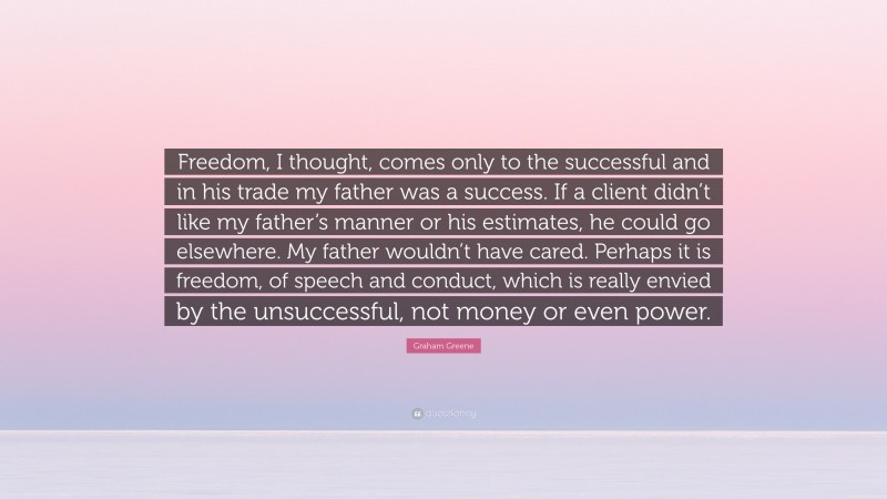 Graham Greene Quote: “Freedom, I thought, comes only to the successful and in his trade my father was a success. If a client didn’t like my father’s manner or his estimates, he could go elsewhere. My father wouldn’t have cared. Perhaps it is freedom, of speech and conduct, which is really envied by the unsuccessful, not money or even power.”