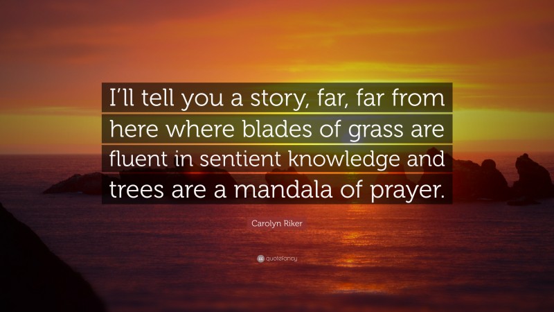 Carolyn Riker Quote: “I’ll tell you a story, far, far from here where blades of grass are fluent in sentient knowledge and trees are a mandala of prayer.”