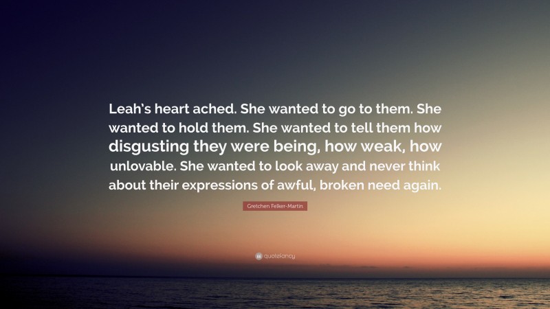 Gretchen Felker-Martin Quote: “Leah’s heart ached. She wanted to go to them. She wanted to hold them. She wanted to tell them how disgusting they were being, how weak, how unlovable. She wanted to look away and never think about their expressions of awful, broken need again.”