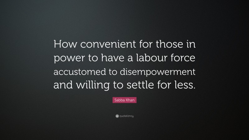 Sabba Khan Quote: “How convenient for those in power to have a labour force accustomed to disempowerment and willing to settle for less.”