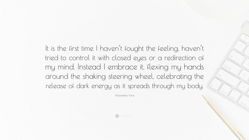 Alessandra Torre Quote: “It is the first time I haven’t fought the feeling, haven’t tried to control it with closed eyes or a redirection of my mind. Instead I embrace it, flexing my hands around the shaking steering wheel, celebrating the release of dark energy as it spreads through my body.”