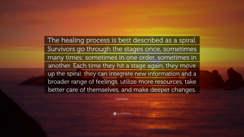 Laura Davis Quote: “The healing process is best described as a spiral. Survivors go through the stages once, sometimes many times; sometimes in one order, sometimes in another. Each time they hit a stage again, they move up the spiral: they can integrate new information and a broader range of feelings, utilize more resources, take better care of themselves, and make deeper changes.”