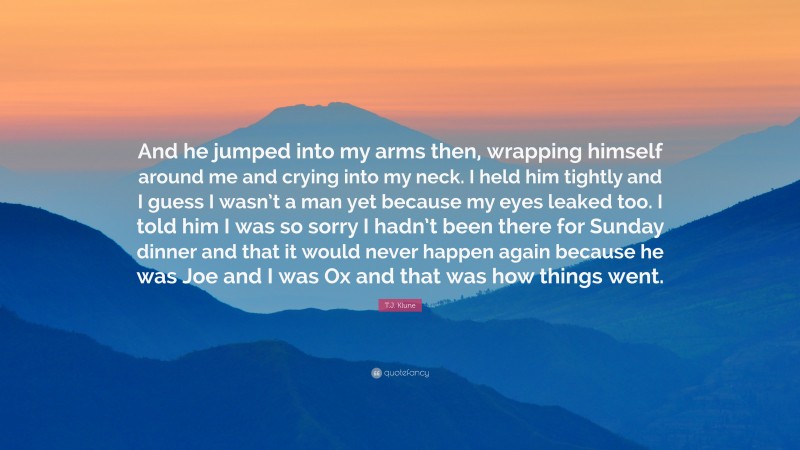 T.J. Klune Quote: “And he jumped into my arms then, wrapping himself around me and crying into my neck. I held him tightly and I guess I wasn’t a man yet because my eyes leaked too. I told him I was so sorry I hadn’t been there for Sunday dinner and that it would never happen again because he was Joe and I was Ox and that was how things went.”