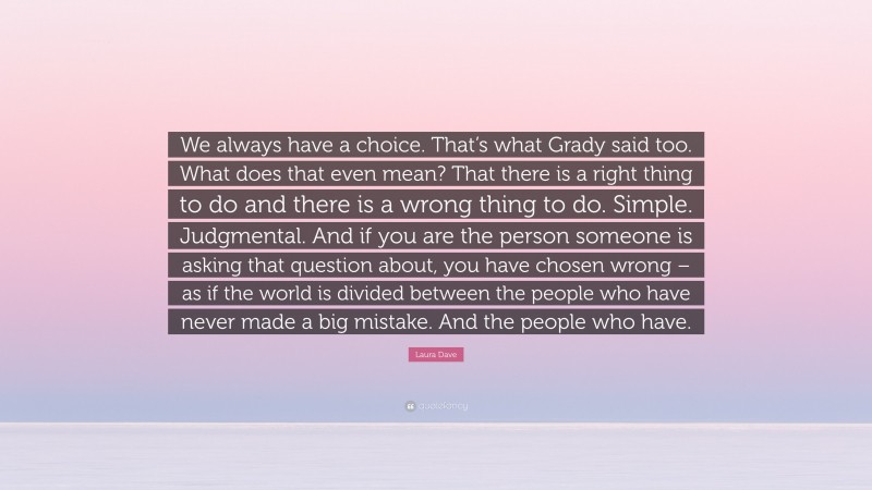 Laura Dave Quote: “We always have a choice. That’s what Grady said too. What does that even mean? That there is a right thing to do and there is a wrong thing to do. Simple. Judgmental. And if you are the person someone is asking that question about, you have chosen wrong – as if the world is divided between the people who have never made a big mistake. And the people who have.”