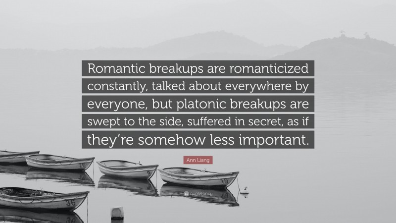 Ann Liang Quote: “Romantic breakups are romanticized constantly, talked about everywhere by everyone, but platonic breakups are swept to the side, suffered in secret, as if they’re somehow less important.”