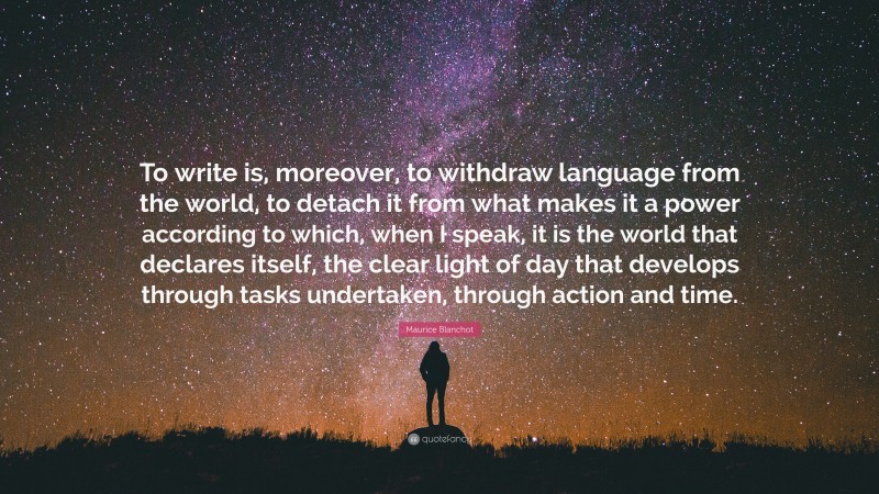 Maurice Blanchot Quote: “To write is, moreover, to withdraw language from the world, to detach it from what makes it a power according to which, when I speak, it is the world that declares itself, the clear light of day that develops through tasks undertaken, through action and time.”