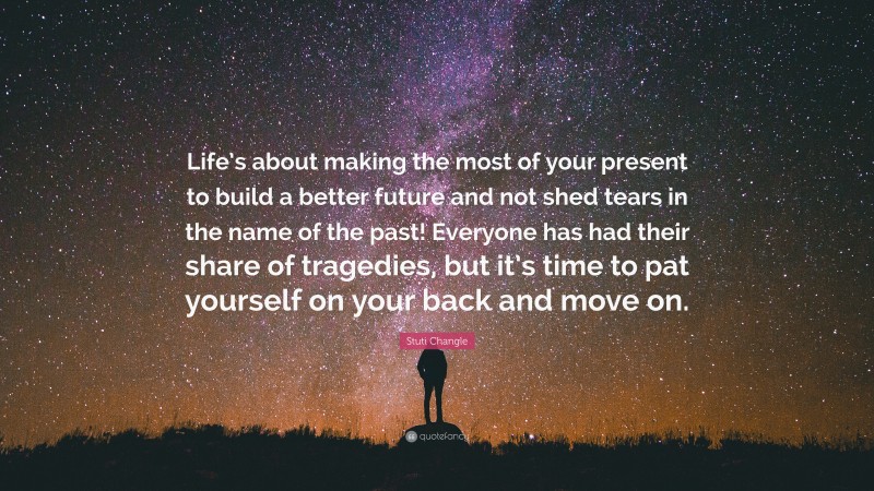 Stuti Changle Quote: “Life’s about making the most of your present to build a better future and not shed tears in the name of the past! Everyone has had their share of tragedies, but it’s time to pat yourself on your back and move on.”