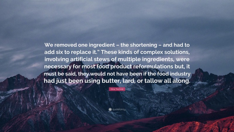 Nina Teicholz Quote: “We removed one ingredient – the shortening – and had to add six to replace it.” These kinds of complex solutions, involving artificial stews of multiple ingredients, were necessary for most food product reformulations but, it must be said, they would not have been if the food industry had just been using butter, lard, or tallow all along.”