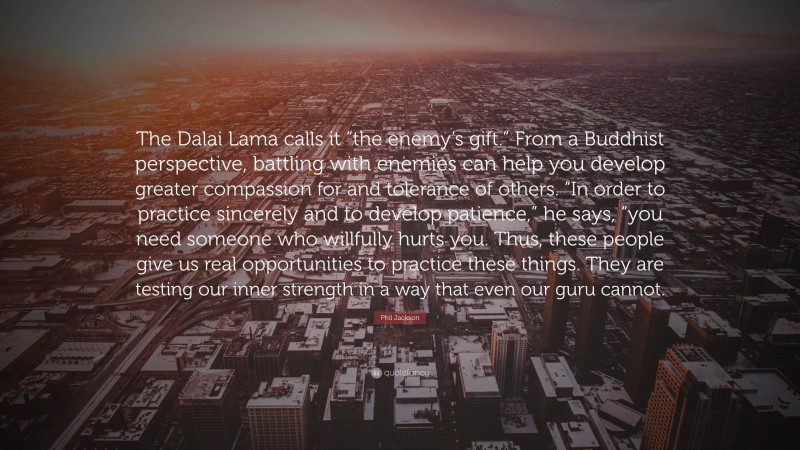 Phil Jackson Quote: “The Dalai Lama calls it “the enemy’s gift.” From a Buddhist perspective, battling with enemies can help you develop greater compassion for and tolerance of others. “In order to practice sincerely and to develop patience,” he says, “you need someone who willfully hurts you. Thus, these people give us real opportunities to practice these things. They are testing our inner strength in a way that even our guru cannot.”