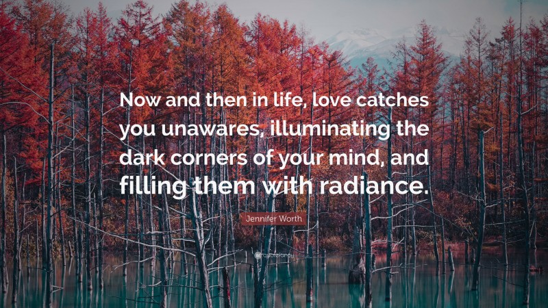 Jennifer Worth Quote: “Now and then in life, love catches you unawares, illuminating the dark corners of your mind, and filling them with radiance.”