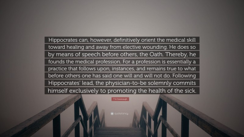 T A Cavanaugh Quote: “Hippocrates can, however, definitively orient the medical skill toward healing and away from elective wounding. He does so by means of speech before others, the Oath. Thereby, he founds the medical profession. For a profession is essentially a practice that follows upon, instances, and remains true to what before others one has said one will and will not do. Following Hippocrates’ lead, the physician-to-be solemnly commits himself exclusively to promoting the health of the sick.”