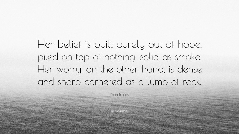 Tana French Quote: “Her belief is built purely out of hope, piled on top of nothing, solid as smoke. Her worry, on the other hand, is dense and sharp-cornered as a lump of rock.”