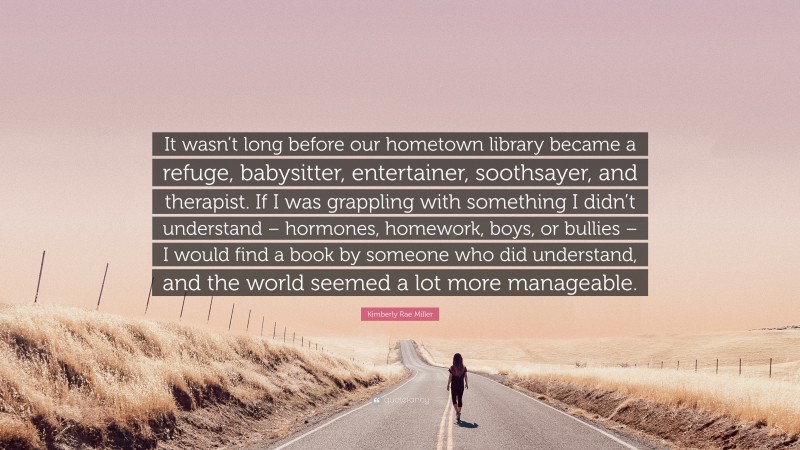 Kimberly Rae Miller Quote: “It wasn’t long before our hometown library became a refuge, babysitter, entertainer, soothsayer, and therapist. If I was grappling with something I didn’t understand – hormones, homework, boys, or bullies – I would find a book by someone who did understand, and the world seemed a lot more manageable.”