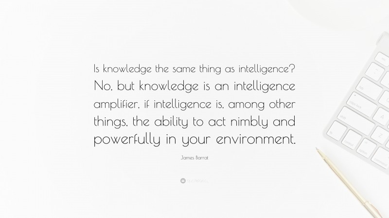 James Barrat Quote: “Is knowledge the same thing as intelligence? No, but knowledge is an intelligence amplifier, if intelligence is, among other things, the ability to act nimbly and powerfully in your environment.”
