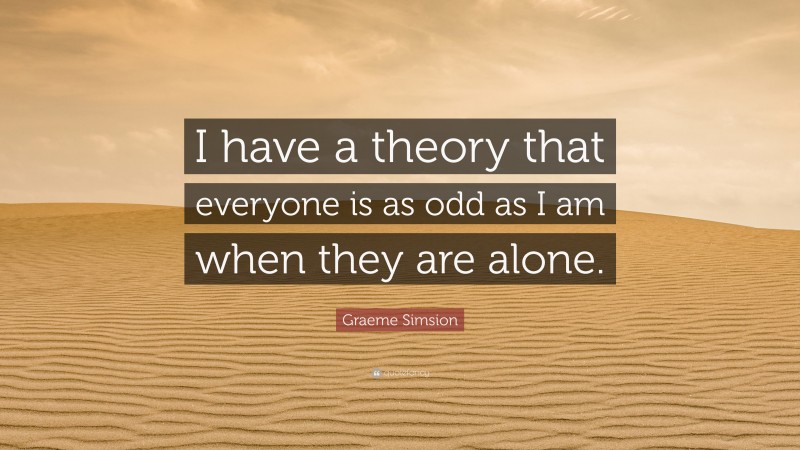 Graeme Simsion Quote: “I have a theory that everyone is as odd as I am when they are alone.”