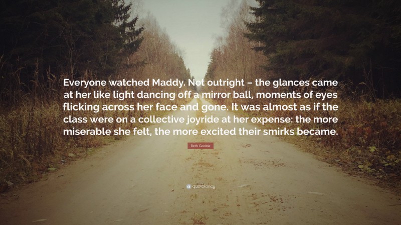 Beth Goobie Quote: “Everyone watched Maddy. Not outright – the glances came at her like light dancing off a mirror ball, moments of eyes flicking across her face and gone. It was almost as if the class were on a collective joyride at her expense: the more miserable she felt, the more excited their smirks became.”