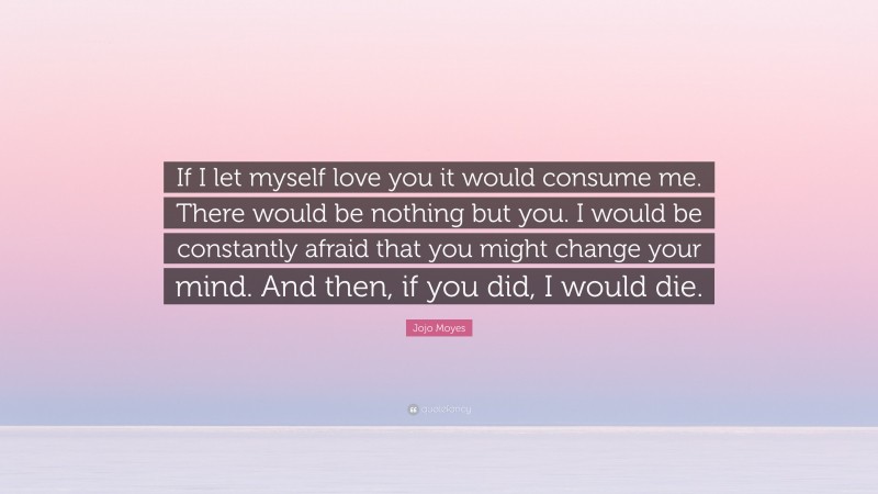 Jojo Moyes Quote: “If I let myself love you it would consume me. There would be nothing but you. I would be constantly afraid that you might change your mind. And then, if you did, I would die.”