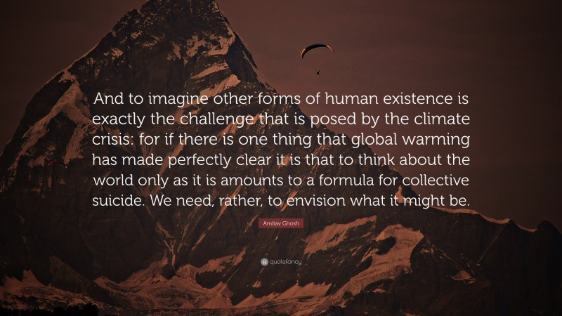 Amitav Ghosh Quote: “And to imagine other forms of human existence is exactly the challenge that is posed by the climate crisis: for if there is one thing that global warming has made perfectly clear it is that to think about the world only as it is amounts to a formula for collective suicide. We need, rather, to envision what it might be.”