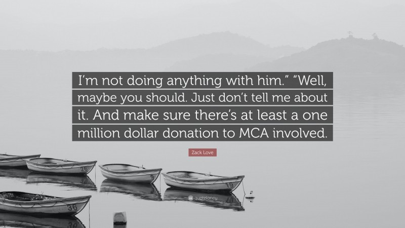 Zack Love Quote: “I’m not doing anything with him.” “Well, maybe you should. Just don’t tell me about it. And make sure there’s at least a one million dollar donation to MCA involved.”