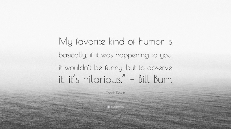 Tarah Dewitt Quote: “My favorite kind of humor is basically, if it was happening to you, it wouldn’t be funny, but to observe it, it’s hilarious.” – Bill Burr.”