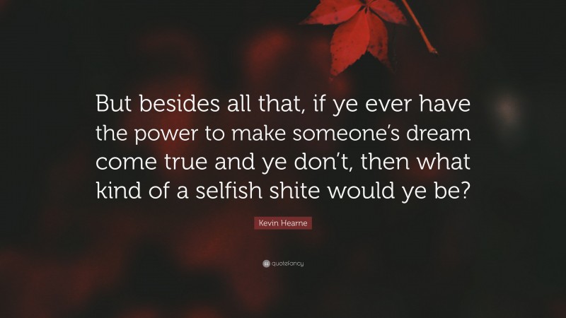 Kevin Hearne Quote: “But besides all that, if ye ever have the power to make someone’s dream come true and ye don’t, then what kind of a selfish shite would ye be?”