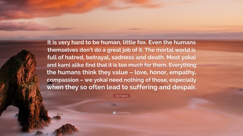 Julie Kagawa Quote: “It is very hard to be human, little fox. Even the humans themselves don’t do a great job of it. The mortal world is full of hatred, betrayal, sadness and death. Most yokai and kami alike find that it is too much for them. Everything the humans think they value – love, honor, empathy, compassion – we yokai need nothing of those, especially when they so often lead to suffering and despair.”