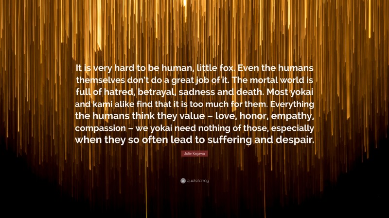 Julie Kagawa Quote: “It is very hard to be human, little fox. Even the humans themselves don’t do a great job of it. The mortal world is full of hatred, betrayal, sadness and death. Most yokai and kami alike find that it is too much for them. Everything the humans think they value – love, honor, empathy, compassion – we yokai need nothing of those, especially when they so often lead to suffering and despair.”