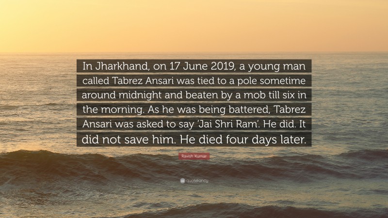 Ravish Kumar Quote: “In Jharkhand, on 17 June 2019, a young man called Tabrez Ansari was tied to a pole sometime around midnight and beaten by a mob till six in the morning. As he was being battered, Tabrez Ansari was asked to say ‘Jai Shri Ram’. He did. It did not save him. He died four days later.”