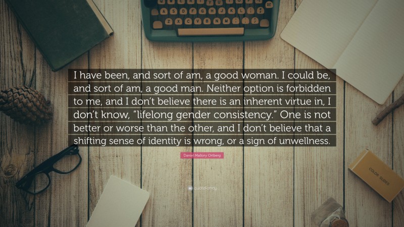 Daniel Mallory Ortberg Quote: “I have been, and sort of am, a good woman. I could be, and sort of am, a good man. Neither option is forbidden to me, and I don’t believe there is an inherent virtue in, I don’t know, “lifelong gender consistency.” One is not better or worse than the other, and I don’t believe that a shifting sense of identity is wrong, or a sign of unwellness.”