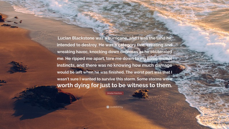 Amelia Hutchins Quote: “Lucian Blackstone was a hurricane, and I was the land he intended to destroy. He was a category five, creating and wreaking havoc, knocking down defenses as he obliterated me. He ripped me apart, tore me down to my basic animal instincts, and there was no knowing how much damage would be left when he was finished. The worst part was that I wasn’t sure I wanted to survive this storm. Some storms were worth dying for just to be witness to them.”