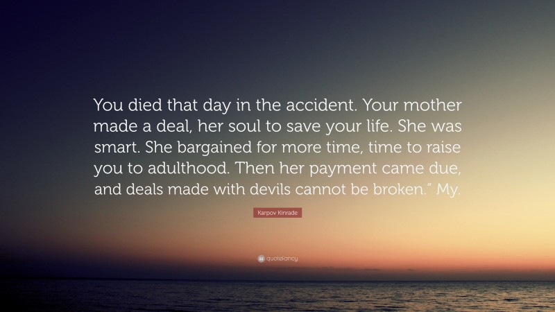 Karpov Kinrade Quote: “You died that day in the accident. Your mother made a deal, her soul to save your life. She was smart. She bargained for more time, time to raise you to adulthood. Then her payment came due, and deals made with devils cannot be broken.” My.”